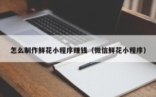 香河怎么制作鲜花小程序赚钱（微信鲜花小程序）